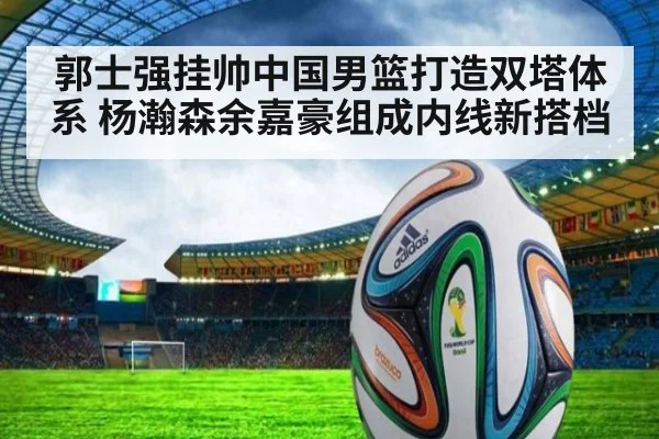 郭士强挂帅中国男篮打造双塔体系 杨瀚森余嘉豪组成内线新搭档